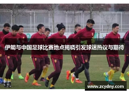 伊朗与中国足球比赛地点揭晓引发球迷热议与期待