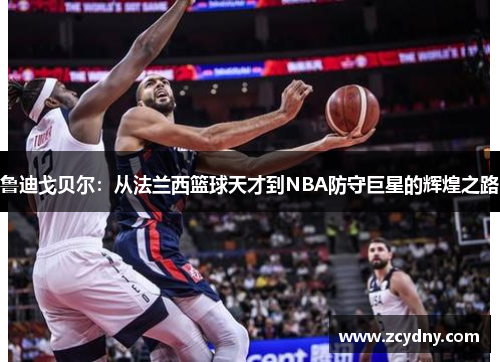 鲁迪戈贝尔：从法兰西篮球天才到NBA防守巨星的辉煌之路